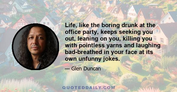 Life, like the boring drunk at the office party, keeps seeking you out, leaning on you, killing you with pointless yarns and laughing bad-breathed in your face at its own unfunny jokes.