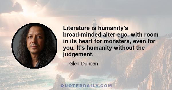 Literature is humanity's broad-minded alter-ego, with room in its heart for monsters, even for you. It's humanity without the judgement.