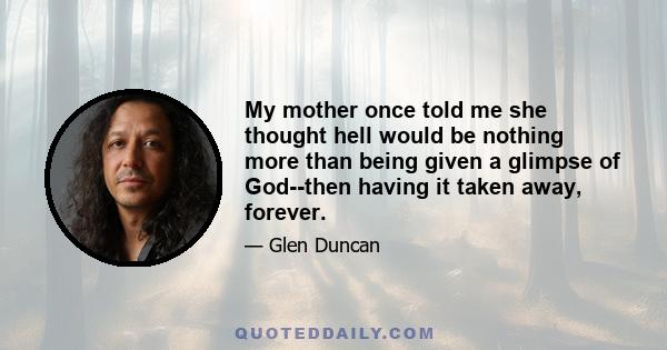 My mother once told me she thought hell would be nothing more than being given a glimpse of God--then having it taken away, forever.