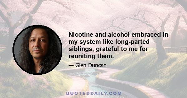 Nicotine and alcohol embraced in my system like long-parted siblings, grateful to me for reuniting them.