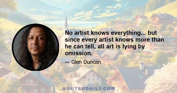 No artist knows everything... but since every artist knows more than he can tell, all art is lying by omission.