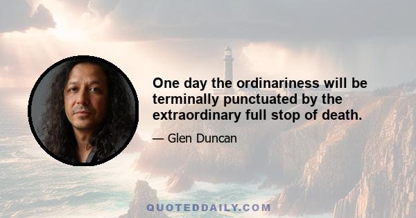 One day the ordinariness will be terminally punctuated by the extraordinary full stop of death.