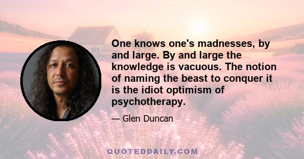 One knows one's madnesses, by and large. By and large the knowledge is vacuous. The notion of naming the beast to conquer it is the idiot optimism of psychotherapy.