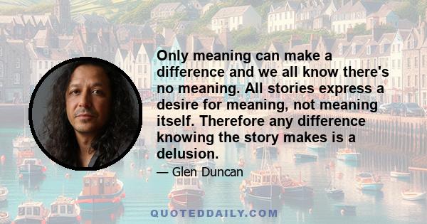 Only meaning can make a difference and we all know there's no meaning. All stories express a desire for meaning, not meaning itself. Therefore any difference knowing the story makes is a delusion.