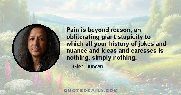 Pain is beyond reason, an obliterating giant stupidity to which all your history of jokes and nuance and ideas and caresses is nothing, simply nothing.