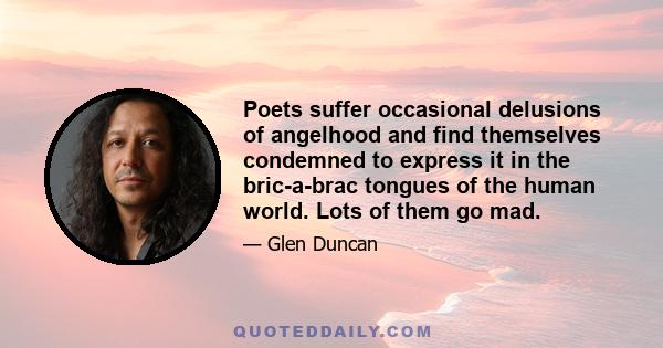 Poets suffer occasional delusions of angelhood and find themselves condemned to express it in the bric-a-brac tongues of the human world. Lots of them go mad.