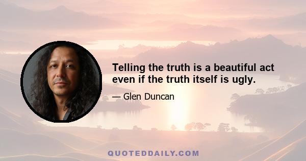 Telling the truth is a beautiful act even if the truth itself is ugly.