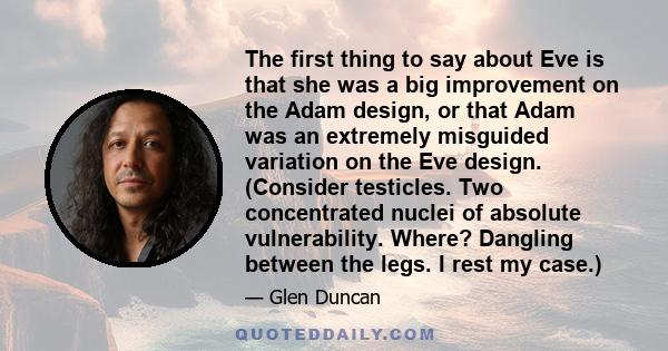 The first thing to say about Eve is that she was a big improvement on the Adam design, or that Adam was an extremely misguided variation on the Eve design. (Consider testicles. Two concentrated nuclei of absolute