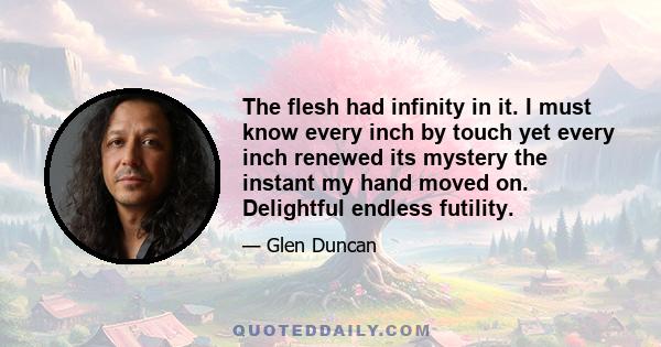 The flesh had infinity in it. I must know every inch by touch yet every inch renewed its mystery the instant my hand moved on. Delightful endless futility.