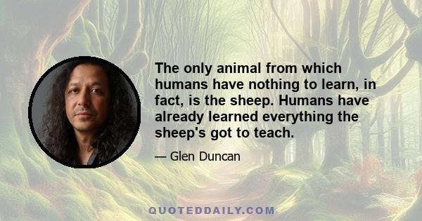 The only animal from which humans have nothing to learn, in fact, is the sheep. Humans have already learned everything the sheep's got to teach.