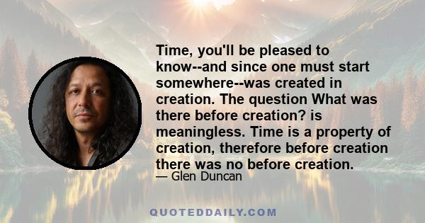 Time, you'll be pleased to know--and since one must start somewhere--was created in creation. The question What was there before creation? is meaningless. Time is a property of creation, therefore before creation there