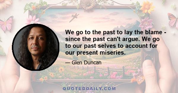 We go to the past to lay the blame - since the past can't argue. We go to our past selves to account for our present miseries.