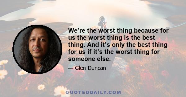 We’re the worst thing because for us the worst thing is the best thing. And it’s only the best thing for us if it’s the worst thing for someone else.