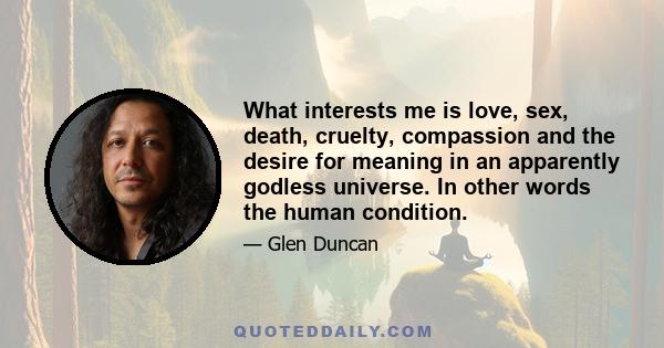 What interests me is love, sex, death, cruelty, compassion and the desire for meaning in an apparently godless universe. In other words the human condition.