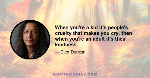 When you're a kid it's people's cruelty that makes you cry, then when you're an adult it's their kindness.