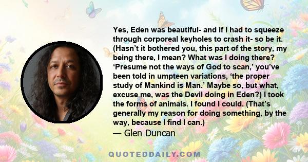 Yes, Eden was beautiful- and if I had to squeeze through corporeal keyholes to crash it- so be it. (Hasn’t it bothered you, this part of the story, my being there, I mean? What was I doing there? ‘Presume not the ways