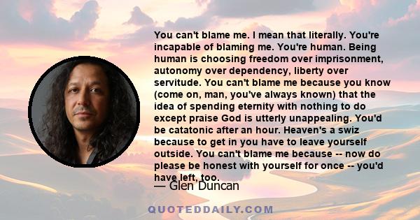 You can't blame me. I mean that literally. You're incapable of blaming me. You're human. Being human is choosing freedom over imprisonment, autonomy over dependency, liberty over servitude. You can't blame me because