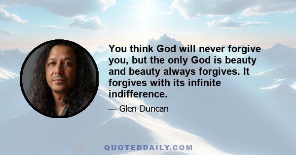 You think God will never forgive you, but the only God is beauty and beauty always forgives. It forgives with its infinite indifference.