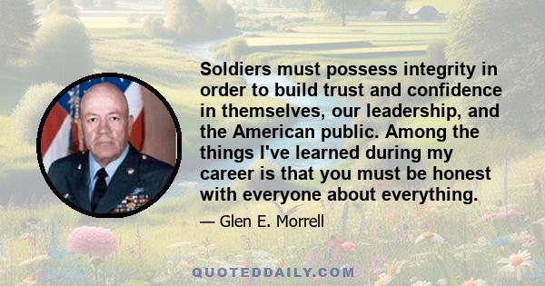 Soldiers must possess integrity in order to build trust and confidence in themselves, our leadership, and the American public. Among the things I've learned during my career is that you must be honest with everyone