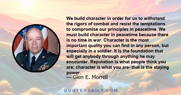 We build character in order for us to withstand the rigors of combat and resist the temptations to compromise our principles in peacetime. We must build character in peacetime because there is no time in war. Character