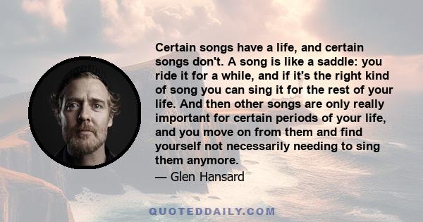 Certain songs have a life, and certain songs don't. A song is like a saddle: you ride it for a while, and if it's the right kind of song you can sing it for the rest of your life. And then other songs are only really