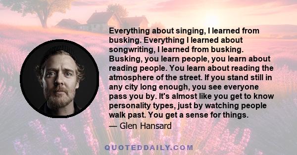 Everything about singing, I learned from busking. Everything I learned about songwriting, I learned from busking. Busking, you learn people, you learn about reading people. You learn about reading the atmosphere of the