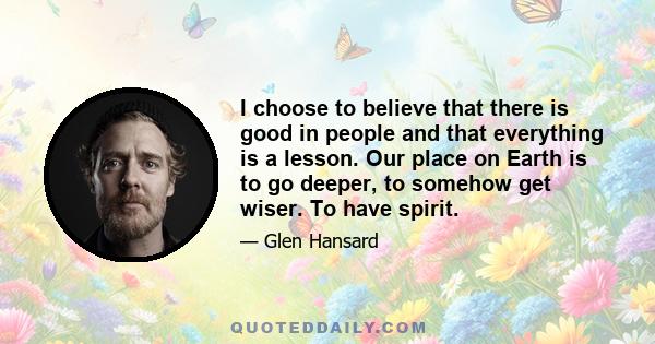 I choose to believe that there is good in people and that everything is a lesson. Our place on Earth is to go deeper, to somehow get wiser. To have spirit.