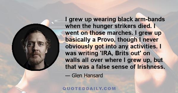 I grew up wearing black arm-bands when the hunger strikers died. I went on those marches. I grew up basically a Provo, though I never obviously got into any activities. I was writing 'IRA, Brits out' on walls all over