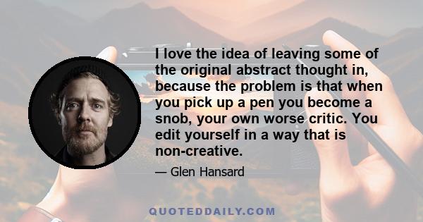 I love the idea of leaving some of the original abstract thought in, because the problem is that when you pick up a pen you become a snob, your own worse critic. You edit yourself in a way that is non-creative.