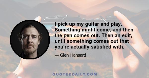 I pick up my guitar and play. Something might come, and then the pen comes out. Then an edit, until something comes out that you're actually satisfied with.