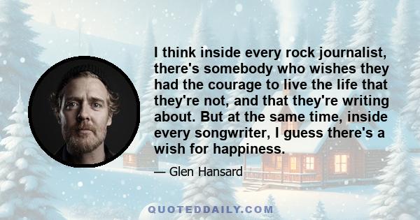 I think inside every rock journalist, there's somebody who wishes they had the courage to live the life that they're not, and that they're writing about. But at the same time, inside every songwriter, I guess there's a