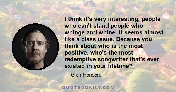 I think it's very interesting, people who can't stand people who whinge and whine. It seems almost like a class issue. Because you think about who is the most positive, who's the most redemptive songwriter that's ever