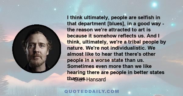 I think ultimately, people are selfish in that department [blues], in a good way - the reason we're attracted to art is because it somehow reflects us. And I think, ultimately, we're a tribal people by nature. We're not 