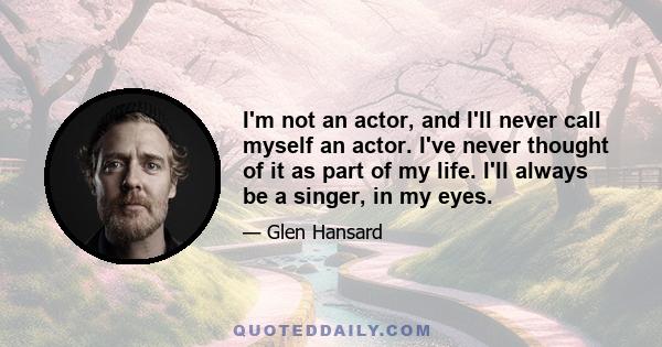 I'm not an actor, and I'll never call myself an actor. I've never thought of it as part of my life. I'll always be a singer, in my eyes.