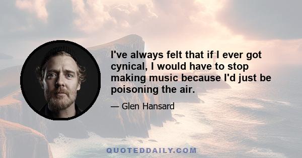 I've always felt that if I ever got cynical, I would have to stop making music because I'd just be poisoning the air.