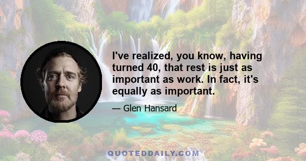 I've realized, you know, having turned 40, that rest is just as important as work. In fact, it's equally as important.