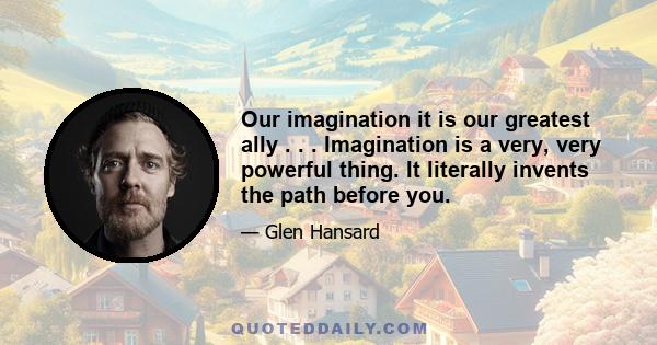 Our imagination it is our greatest ally . . . Imagination is a very, very powerful thing. It literally invents the path before you.