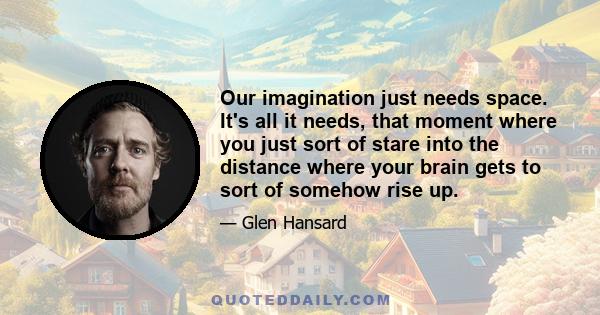 Our imagination just needs space. It's all it needs, that moment where you just sort of stare into the distance where your brain gets to sort of somehow rise up.