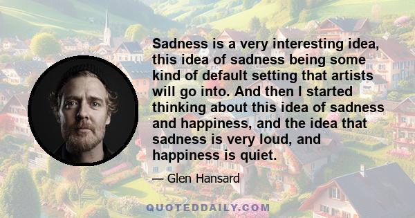 Sadness is a very interesting idea, this idea of sadness being some kind of default setting that artists will go into. And then I started thinking about this idea of sadness and happiness, and the idea that sadness is