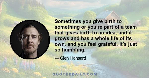 Sometimes you give birth to something or you're part of a team that gives birth to an idea, and it grows and has a whole life of its own, and you feel grateful. It's just so humbling.