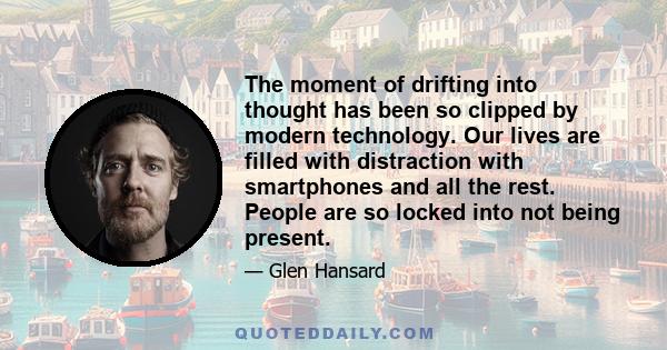 The moment of drifting into thought has been so clipped by modern technology. Our lives are filled with distraction with smartphones and all the rest. People are so locked into not being present.