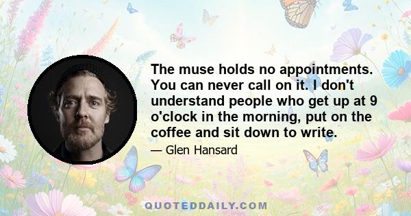 The muse holds no appointments. You can never call on it. I don't understand people who get up at 9 o'clock in the morning, put on the coffee and sit down to write.