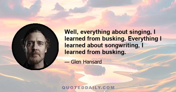 Well, everything about singing, I learned from busking. Everything I learned about songwriting, I learned from busking.