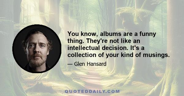 You know, albums are a funny thing. They're not like an intellectual decision. It's a collection of your kind of musings. Like it's a collection of your diary entries and you pick which one's gonna make the most sense