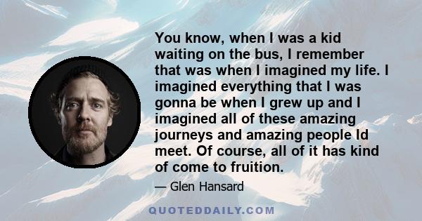 You know, when I was a kid waiting on the bus, I remember that was when I imagined my life. I imagined everything that I was gonna be when I grew up and I imagined all of these amazing journeys and amazing people Id