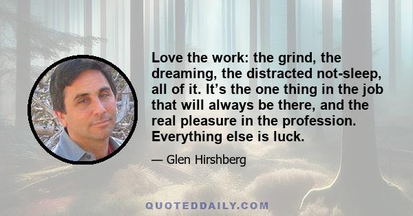 Love the work: the grind, the dreaming, the distracted not-sleep, all of it. It’s the one thing in the job that will always be there, and the real pleasure in the profession. Everything else is luck.