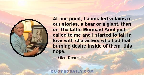 At one point, I animated villains in our stories, a bear or a giant, then on The Little Mermaid Ariel just called to me and I started to fall in love with characters who had that burning desire inside of them, this hope.