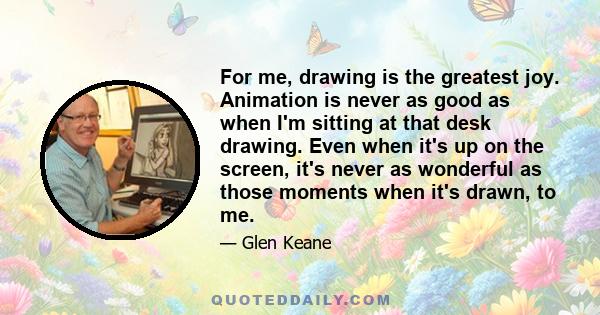 For me, drawing is the greatest joy. Animation is never as good as when I'm sitting at that desk drawing. Even when it's up on the screen, it's never as wonderful as those moments when it's drawn, to me.