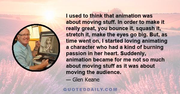 I used to think that animation was about moving stuff. In order to make it really great, you bounce it, squash it, stretch it, make the eyes go big. But, as time went on, I started loving animating a character who had a 