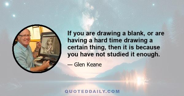 If you are drawing a blank, or are having a hard time drawing a certain thing, then it is because you have not studied it enough.